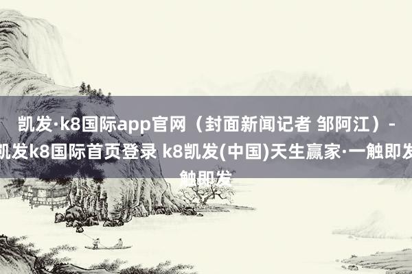 凯发·k8国际app官网(封面新闻记者 邹阿江)-凯发k8国际首页登录 k8凯发(中国)天生赢家·一触即发