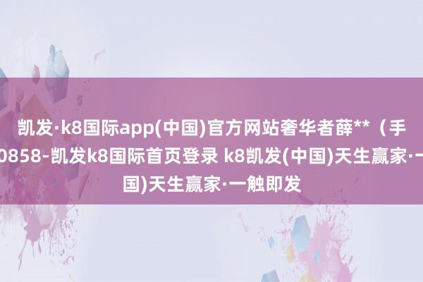 凯发·k8国际app(中国)官方网站奢华者薛**(手机尾号 0858-凯发k8国际首页登录 k8凯发(中国)天生赢家·一触即发