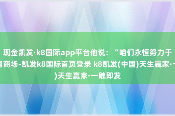 现金凯发·k8国际app平台他说:“咱们永恒努力于劳动中国商场-凯发k8国际首页登录 k8凯发(中国)天生赢家·一触即发