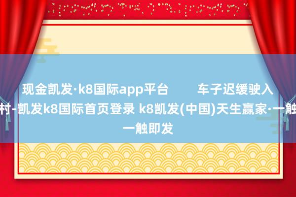 现金凯发·k8国际app平台 车子迟缓驶入迈合村-凯发k8国际首页登录 k8凯发(中国)天生赢家·一触即发