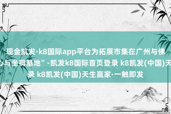 现金凯发·k8国际app平台为拓展市集在广州与佛山建树了营销中心与坐褥基地”-凯发k8国际首页登录 k8凯发(中国)天生赢家·一触即发