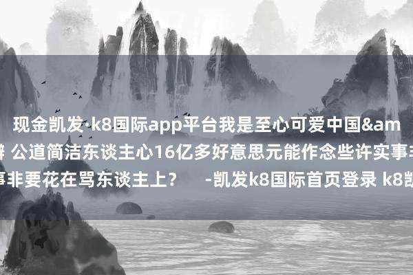 现金凯发·k8国际app平台我是至心可爱中国&rdquo;事实胜于雄辩 公道简洁东谈主心16亿多好意思元能作念些许实事非要花在骂东谈主上？    -凯发k8国际首页登录 k8凯发(中国)天生赢家·一触即发