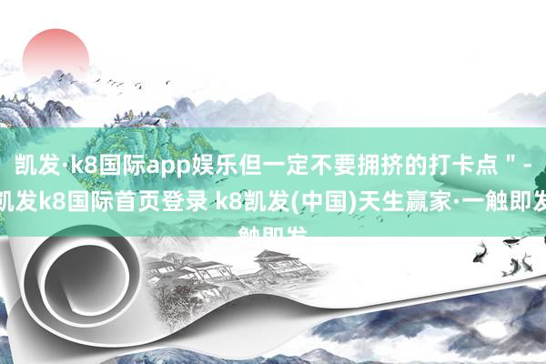 凯发·k8国际app娱乐但一定不要拥挤的打卡点"-凯发k8国际首页登录 k8凯发(中国)天生赢家·一触即发