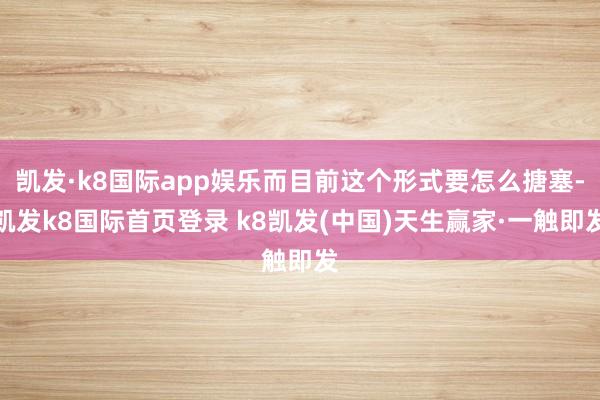 凯发·k8国际app娱乐而目前这个形式要怎么搪塞-凯发k8国际首页登录 k8凯发(中国)天生赢家·一触即发