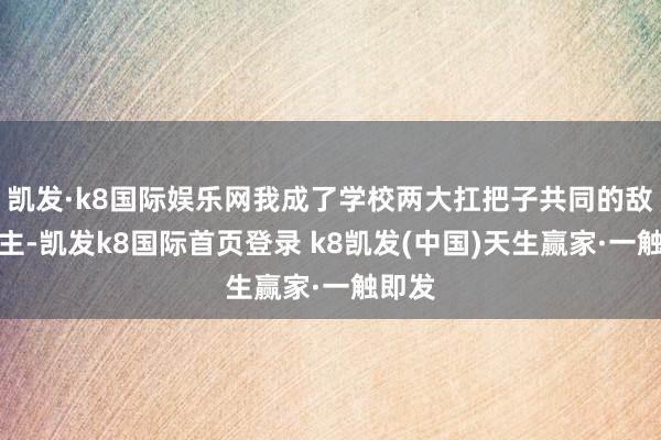 凯发·k8国际娱乐网我成了学校两大扛把子共同的敌东谈主-凯发k8国际首页登录 k8凯发(中国)天生赢家·一触即发
