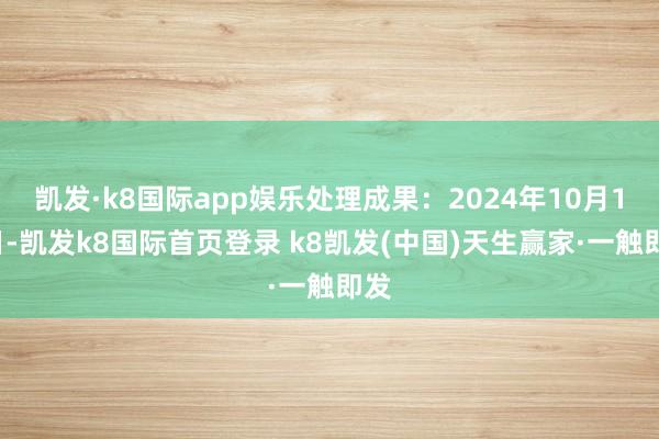 凯发·k8国际app娱乐处理成果:2024年10月18日-凯发k8国际首页登录 k8凯发(中国)天生赢家·一触即发