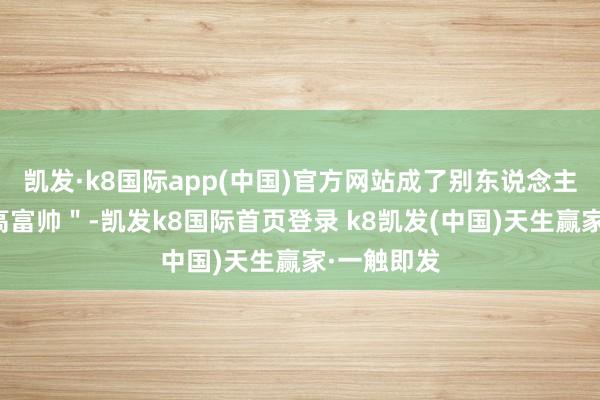 凯发·k8国际app(中国)官方网站成了别东说念主眼中的＂高富帅＂-凯发k8国际首页登录 k8凯发(中国)天生赢家·一触即发