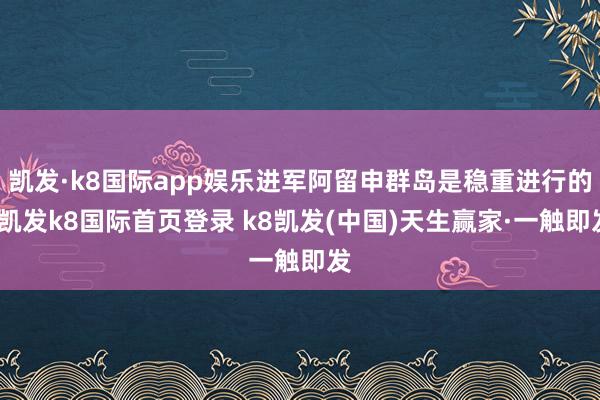 凯发·k8国际app娱乐进军阿留申群岛是稳重进行的-凯发k8国际首页登录 k8凯发(中国)天生赢家·一触即发