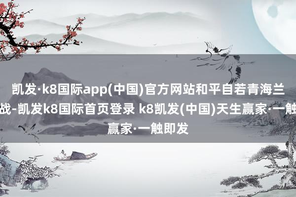 凯发·k8国际app(中国)官方网站和平自若青海兰州一战-凯发k8国际首页登录 k8凯发(中国)天生赢家·一触即发