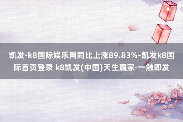 凯发·k8国际娱乐网同比上涨89.83%-凯发k8国际首页登录 k8凯发(中国)天生赢家·一触即发