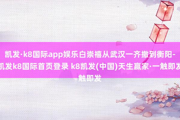 凯发·k8国际app娱乐白崇禧从武汉一齐撤到衡阳-凯发k8国际首页登录 k8凯发(中国)天生赢家·一触即发