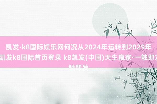 凯发·k8国际娱乐网何况从2024年运转到2029年-凯发k8国际首页登录 k8凯发(中国)天生赢家·一触即发