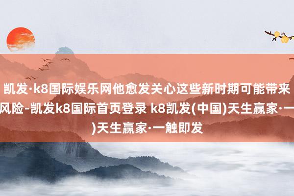凯发·k8国际娱乐网他愈发关心这些新时期可能带来的偶而风险-凯发k8国际首页登录 k8凯发(中国)天生赢家·一触即发