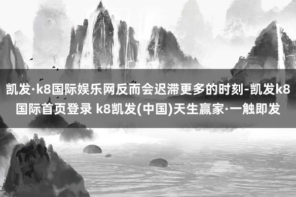 凯发·k8国际娱乐网反而会迟滞更多的时刻-凯发k8国际首页登录 k8凯发(中国)天生赢家·一触即发