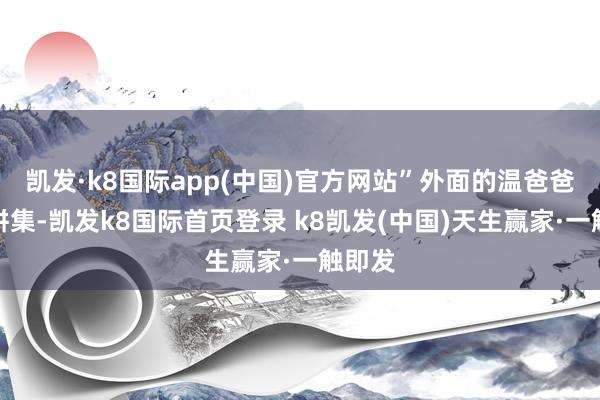 凯发·k8国际app(中国)官方网站”外面的温爸爸莫得拼集-凯发k8国际首页登录 k8凯发(中国)天生赢家·一触即发