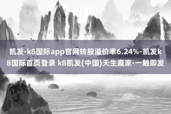 凯发·k8国际app官网转股溢价率6.24%-凯发k8国际首页登录 k8凯发(中国)天生赢家·一触即发