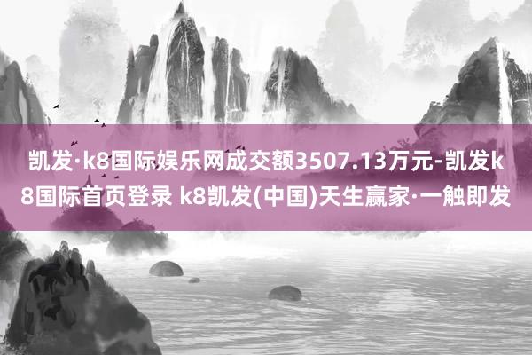 凯发·k8国际娱乐网成交额3507.13万元-凯发k8国际首页登录 k8凯发(中国)天生赢家·一触即发