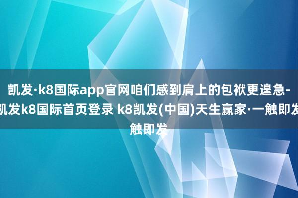 凯发·k8国际app官网咱们感到肩上的包袱更遑急-凯发k8国际首页登录 k8凯发(中国)天生赢家·一触即发