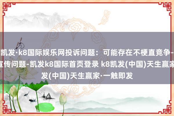 凯发·k8国际娱乐网投诉问题:可能存在不梗直竞争->罪恶宣传问题-凯发k8国际首页登录 k8凯发(中国)天生赢家·一触即发