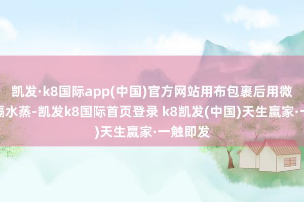 凯发·k8国际app(中国)官方网站用布包裹后用微波炉或隔水蒸-凯发k8国际首页登录 k8凯发(中国)天生赢家·一触即发
