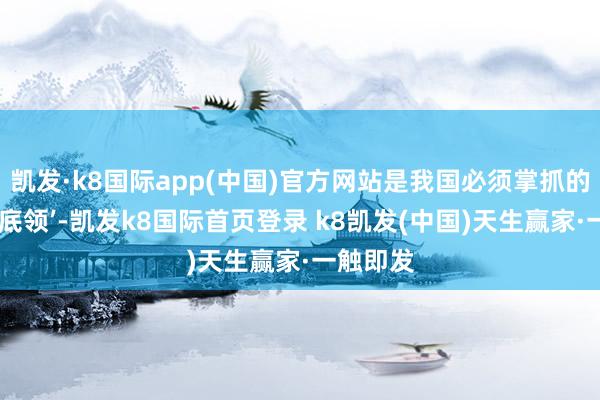 凯发·k8国际app(中国)官方网站是我国必须掌抓的中枢‘根底领’-凯发k8国际首页登录 k8凯发(中国)天生赢家·一触即发