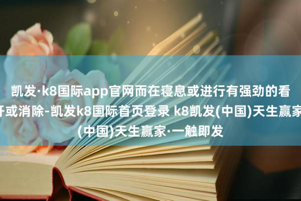 凯发·k8国际app官网而在寝息或进行有强劲的看成时会松开或消除-凯发k8国际首页登录 k8凯发(中国)天生赢家·一触即发