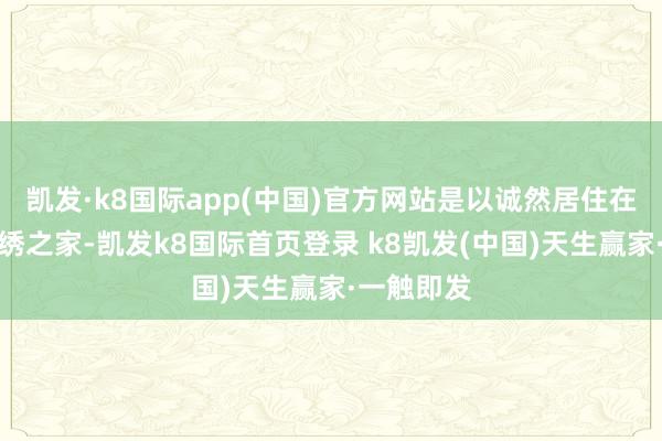 凯发·k8国际app(中国)官方网站是以诚然居住在这膏粱文绣之家-凯发k8国际首页登录 k8凯发(中国)天生赢家·一触即发