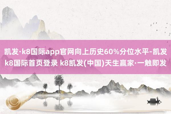 凯发·k8国际app官网向上历史60%分位水平-凯发k8国际首页登录 k8凯发(中国)天生赢家·一触即发