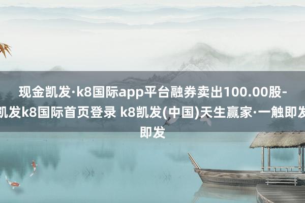 现金凯发·k8国际app平台融券卖出100.00股-凯发k8国际首页登录 k8凯发(中国)天生赢家·一触即发