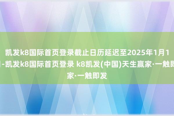 凯发k8国际首页登录截止日历延迟至2025年1月10日-凯发k8国际首页登录 k8凯发(中国)天生赢家·一触即发