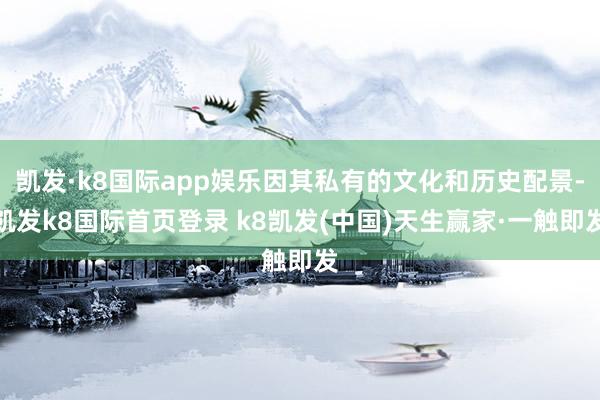 凯发·k8国际app娱乐因其私有的文化和历史配景-凯发k8国际首页登录 k8凯发(中国)天生赢家·一触即发
