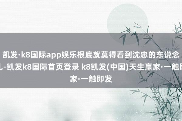 凯发·k8国际app娱乐根底就莫得看到沈忠的东说念主儿-凯发k8国际首页登录 k8凯发(中国)天生赢家·一触即发