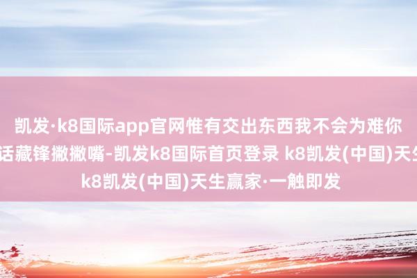凯发·k8国际app官网惟有交出东西我不会为难你～”听到唐四的话藏锋撇撇嘴-凯发k8国际首页登录 k8凯发(中国)天生赢家·一触即发