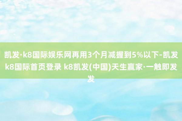 凯发·k8国际娱乐网再用3个月减握到5%以下-凯发k8国际首页登录 k8凯发(中国)天生赢家·一触即发