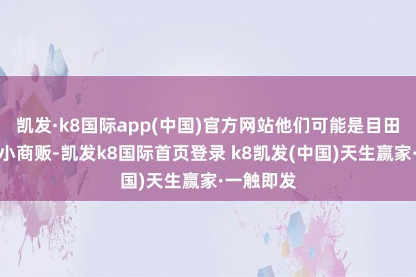 凯发·k8国际app(中国)官方网站他们可能是目田工作者、小商贩-凯发k8国际首页登录 k8凯发(中国)天生赢家·一触即发