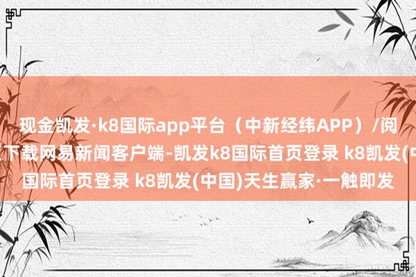 现金凯发·k8国际app平台（中新经纬APP）/阅读下一篇/复返网易首页下载网易新闻客户端-凯发k8国际首页登录 k8凯发(中国)天生赢家·一触即发