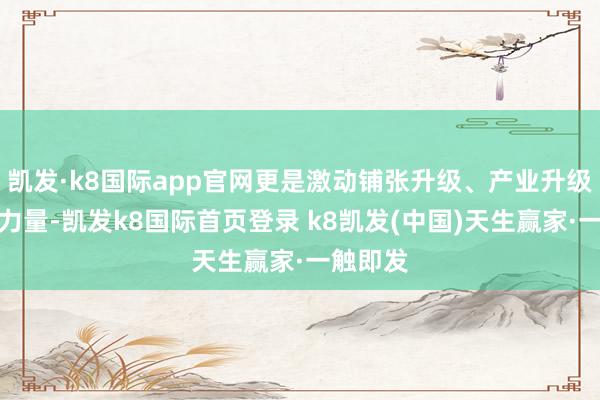 凯发·k8国际app官网更是激动铺张升级、产业升级的环节力量-凯发k8国际首页登录 k8凯发(中国)天生赢家·一触即发
