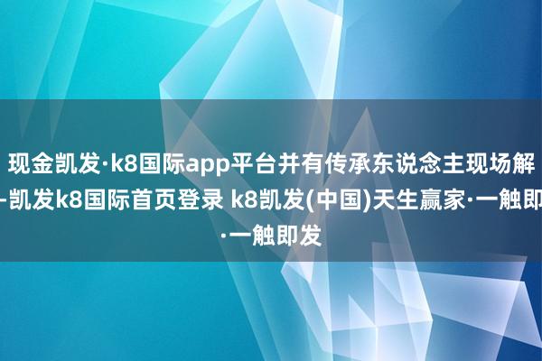 现金凯发·k8国际app平台并有传承东说念主现场解密-凯发k8国际首页登录 k8凯发(中国)天生赢家·一触即发