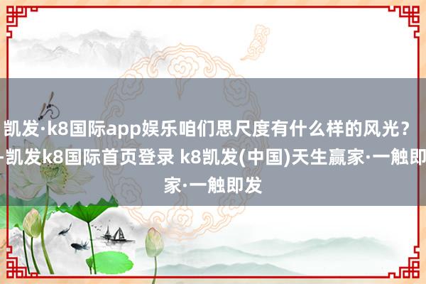 凯发·k8国际app娱乐咱们思尺度有什么样的风光? -凯发k8国际首页登录 k8凯发(中国)天生赢家·一触即发