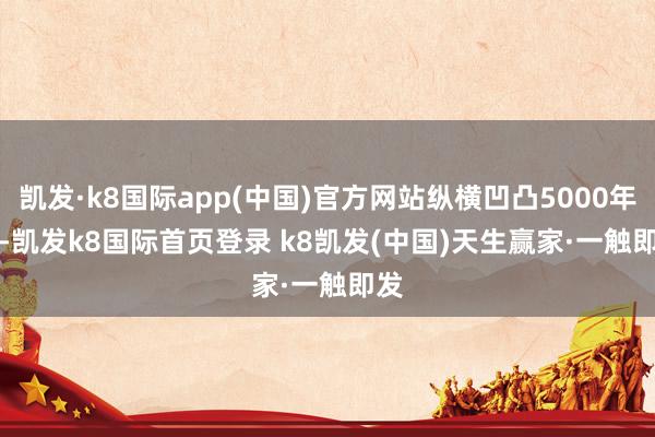 凯发·k8国际app(中国)官方网站纵横凹凸5000年 -凯发k8国际首页登录 k8凯发(中国)天生赢家·一触即发