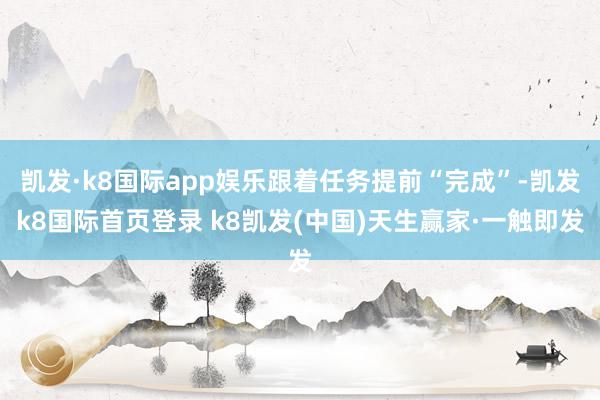 凯发·k8国际app娱乐跟着任务提前“完成”-凯发k8国际首页登录 k8凯发(中国)天生赢家·一触即发