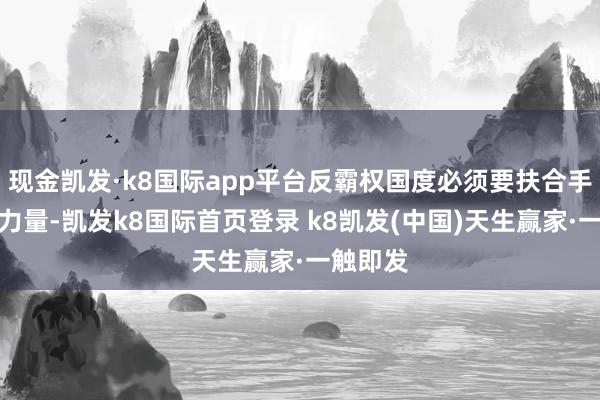 现金凯发·k8国际app平台反霸权国度必须要扶合手这样的力量-凯发k8国际首页登录 k8凯发(中国)天生赢家·一触即发
