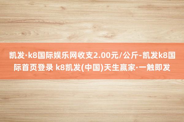 凯发·k8国际娱乐网收支2.00元/公斤-凯发k8国际首页登录 k8凯发(中国)天生赢家·一触即发