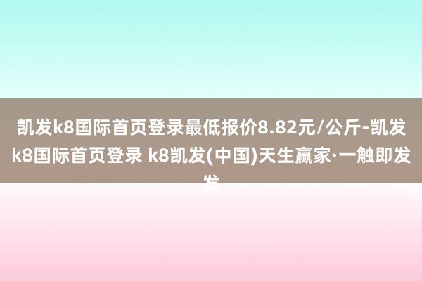 凯发k8国际首页登录最低报价8.82元/公斤-凯发k8国际首页登录 k8凯发(中国)天生赢家·一触即发