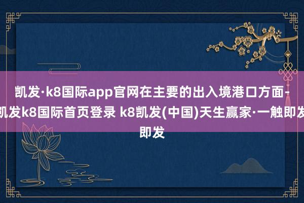 凯发·k8国际app官网　　在主要的出入境港口方面-凯发k8国际首页登录 k8凯发(中国)天生赢家·一触即发