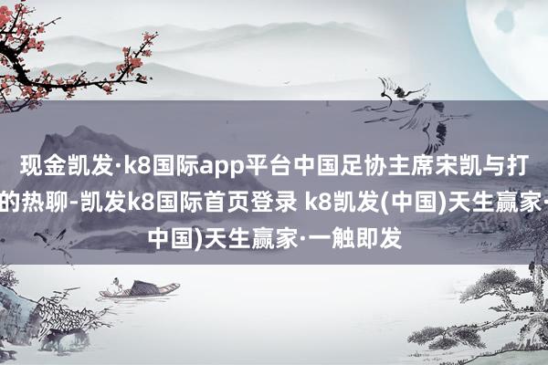 现金凯发·k8国际app平台中国足协主席宋凯与打进绝平球的热聊-凯发k8国际首页登录 k8凯发(中国)天生赢家·一触即发