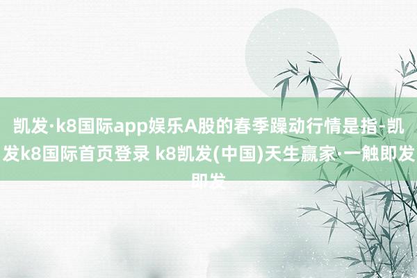 凯发·k8国际app娱乐A股的春季躁动行情是指-凯发k8国际首页登录 k8凯发(中国)天生赢家·一触即发