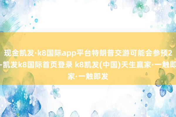 现金凯发·k8国际app平台特朗普交游可能会参预2.0-凯发k8国际首页登录 k8凯发(中国)天生赢家·一触即发