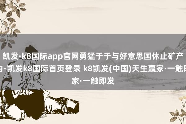 凯发·k8国际app官网勇猛于于与好意思国休止矿产条约-凯发k8国际首页登录 k8凯发(中国)天生赢家·一触即发
