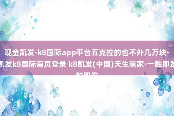 现金凯发·k8国际app平台五克拉的也不外几万块-凯发k8国际首页登录 k8凯发(中国)天生赢家·一触即发